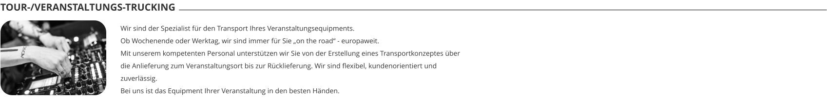 TOUR-/VERANSTALTUNGS-TRUCKING Wir sind der Spezialist für den Transport Ihres Veranstaltungsequipments.  Ob Wochenende oder Werktag, wir sind immer für Sie „on the road“ - europaweit. Mit unserem kompetenten Personal unterstützen wir Sie von der Erstellung eines Transportkonzeptes über die Anlieferung zum Veranstaltungsort bis zur Rücklieferung. Wir sind flexibel, kundenorientiert und zuverlässig. Bei uns ist das Equipment Ihrer Veranstaltung in den besten Händen.