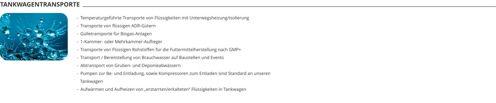 TANKWAGENTRANSPORTE -  Temperaturgeführte Transporte von Flüssigkeiten mit Unterwegsheizung/Isolierung -  Transporte von flüssigen ADR-Gütern -  Gülletransporte für Biogas-Anlagen -  1-Kammer- oder Mehrkammer-Auflieger -  Transporte von Flüssigen Rohstoffen für die Futtermittelherstellung nach GMP+ -  Transport / Bereitstellung von Brauchwasser auf Baustellen und Events -  Abtransport von Gruben- und Deponieabwässern -  Pumpen zur Be- und Entladung, sowie Kompressoren zum Entladen sind Standard an unseren   Tankwagen -  Aufwärmen und Aufheizen von „erstarrten/erkalteten“ Flüssigkeiten in Tankwagen